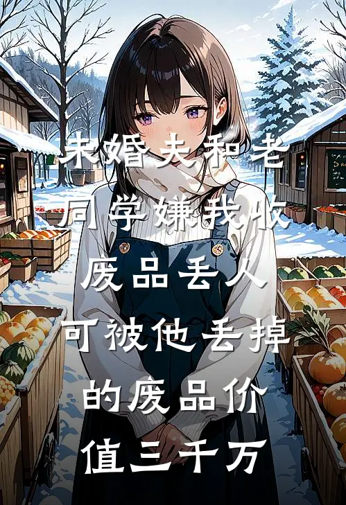 未婚夫和老同学嫌我收废品丢人，可被他丢掉的废品价值三千万刘洋孙丽热门小说排行_免费小说未婚夫和老同学嫌我收废品丢人，可被他丢掉的废品价值三千万刘洋孙丽